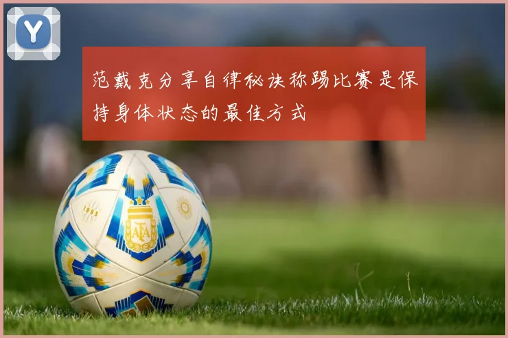范戴克分享自律秘诀称踢比赛是保持身体状态的最佳方式
