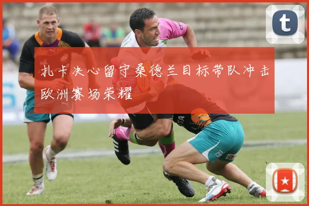 扎卡决心留守桑德兰目标带队冲击欧洲赛场荣耀