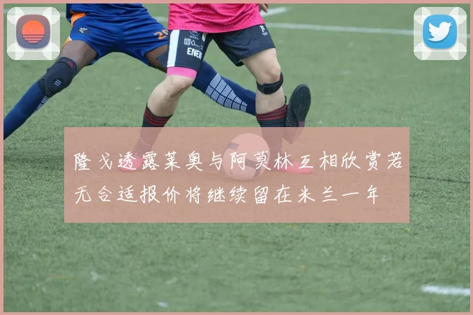 隆戈透露莱奥与阿莫林互相欣赏若无合适报价将继续留在米兰一年