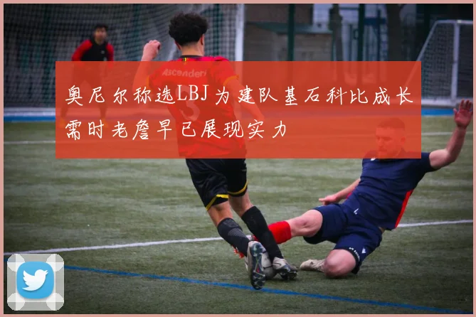 奥尼尔称选LBJ为建队基石科比成长需时老詹早已展现实力