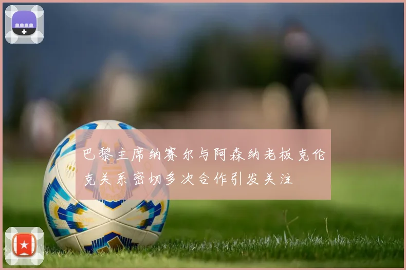 巴黎主席纳赛尔与阿森纳老板克伦克关系密切多次合作引发关注