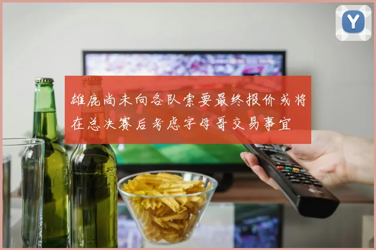 雄鹿尚未向各队索要最终报价或将在总决赛后考虑字母哥交易事宜