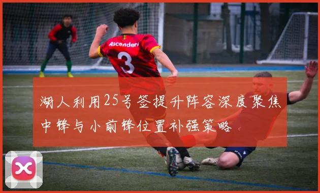 湖人利用25号签提升阵容深度聚焦中锋与小前锋位置补强策略