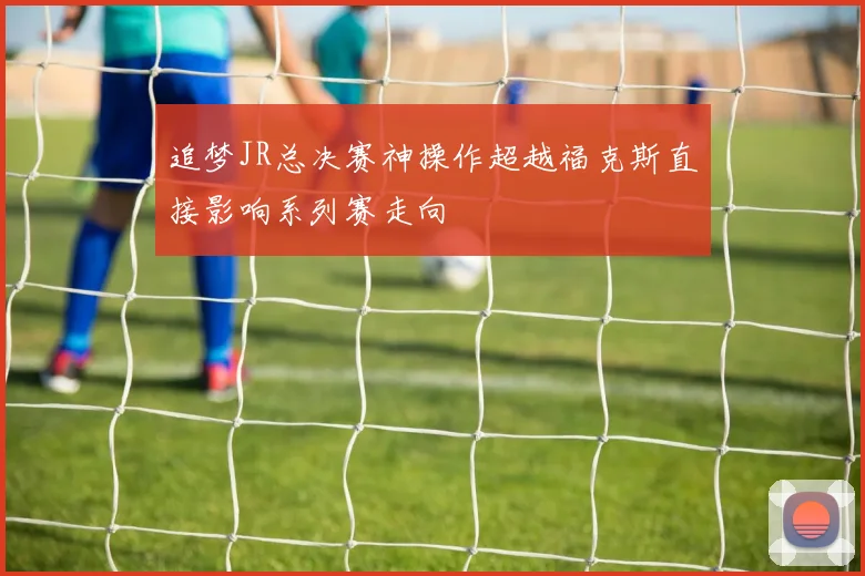 追梦JR总决赛神操作超越福克斯直接影响系列赛走向