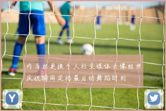 内马尔更换个人社交媒体头像经典庆祝瞬间定格最后的舞蹈时刻