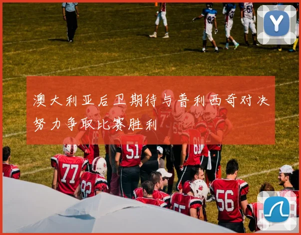 澳大利亚后卫期待与普利西奇对决努力争取比赛胜利