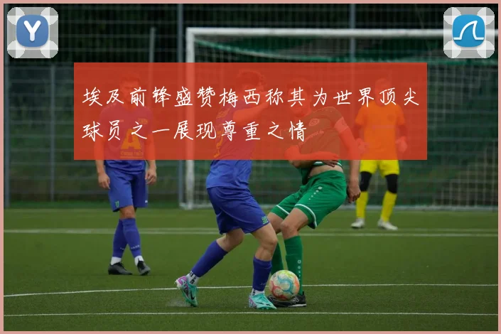 埃及前锋盛赞梅西称其为世界顶尖球员之一展现尊重之情