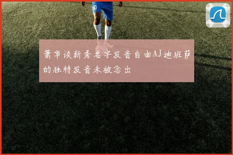 萧华谈新秀名字发音自由AJ迪班萨的独特发音未被念出