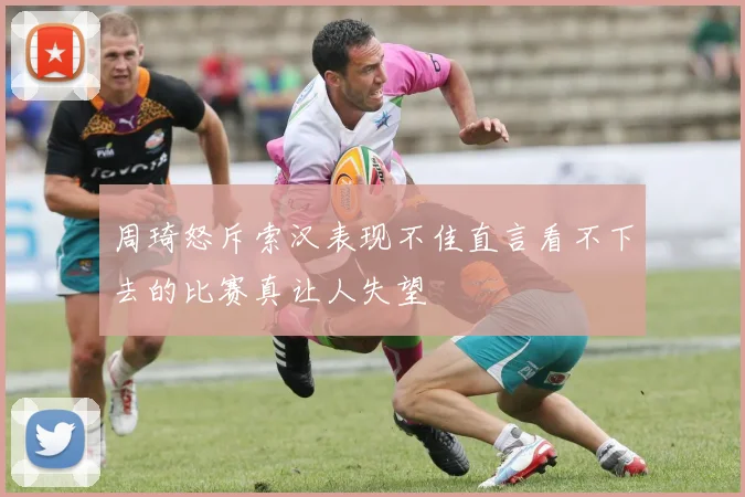 周琦怒斥索汉表现不佳直言看不下去的比赛真让人失望