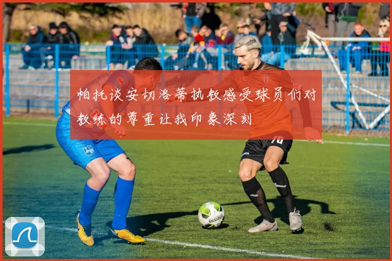 帕托谈安切洛蒂执教感受球员们对教练的尊重让我印象深刻