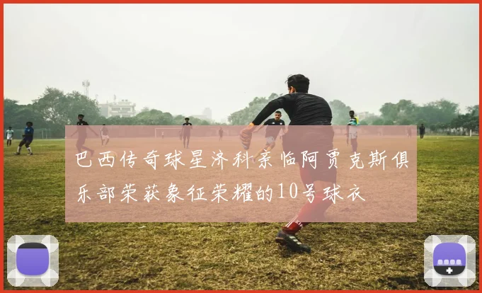 巴西传奇球星济科亲临阿贾克斯俱乐部荣获象征荣耀的10号球衣
