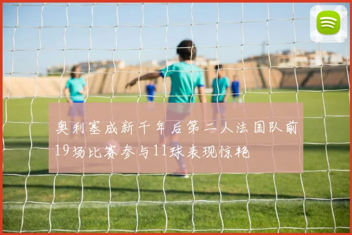 奥利塞成新千年后第二人法国队前19场比赛参与11球表现惊艳